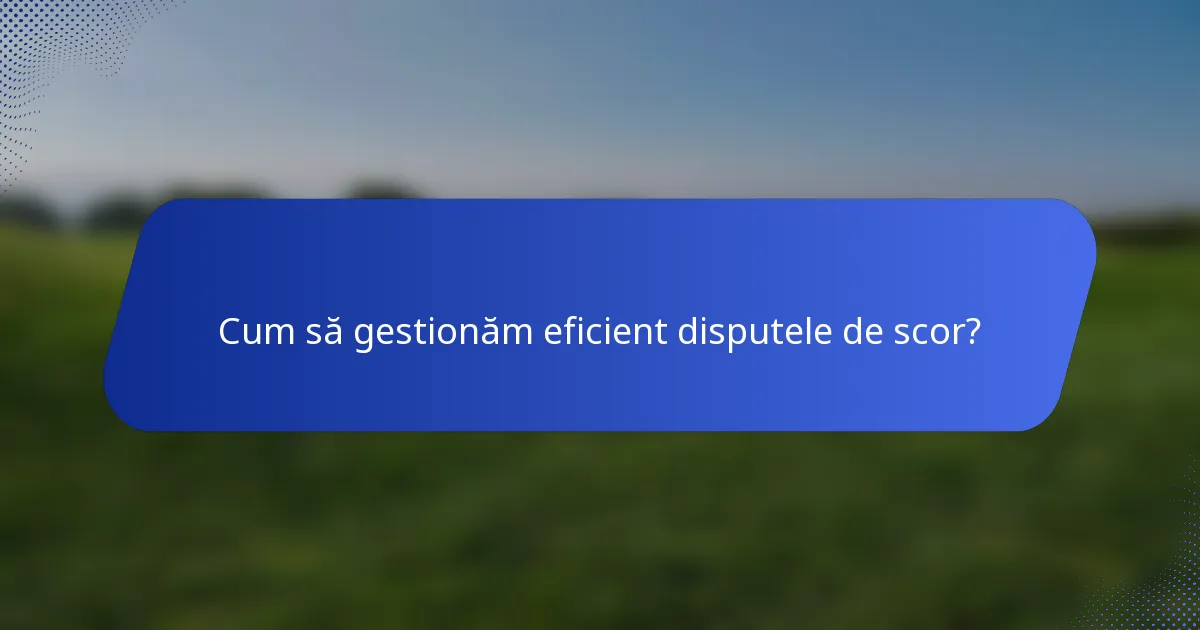 Cum să gestionăm eficient disputele de scor?