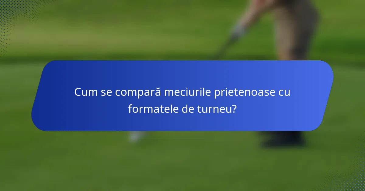 Cum se compară meciurile prietenoase cu formatele de turneu?